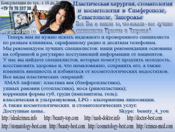 Клиника эстетической медицины; пластическая, реконструктивная и эстетическая хирургия; коррекция возрастных изменений лица; эстетические и реконструктивные операции на молочных железах; пластика век (блефаропластика), ушных раковин(отопластика), носа (ринопластика); коррекция формы губ, груди (имплантаты, гель); липофиллинг; ультразвуковая липосакция и липоскульптуринг, контурная пластика; RE-CELL-пересадка собственной клеточной культуры, и многое др.
А также косметологических и стоматологических услуг.
Консультация с 10-18
Операции проводятся в г.Симферополь тел. +79787833738, Севастополь +79788498010, Запорожье +380505009770.